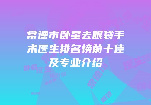常德市卧蚕去眼袋手术医生排名榜前十佳及专业介绍