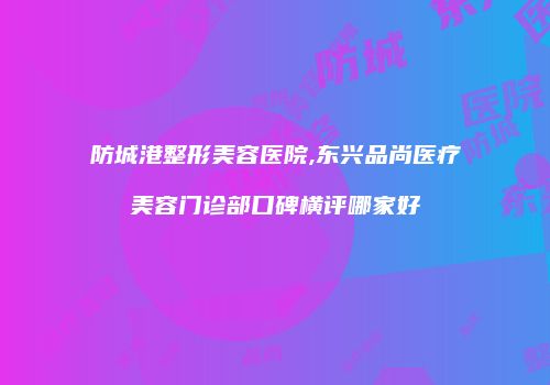 防城港整形美容医院,东兴品尚医疗美容门诊部口碑横评哪家好