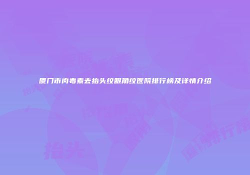 厦门市肉毒素去抬头纹眼角纹医院排行榜及详情介绍
