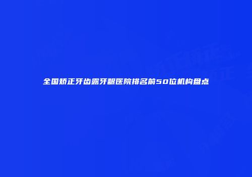 全国矫正牙齿露牙龈医院排名前50位机构盘点
