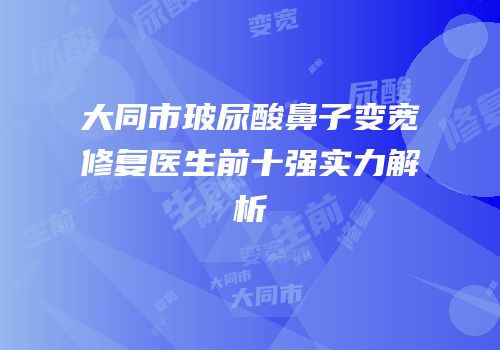 大同市玻尿酸鼻子变宽修复医生前十强实力解析