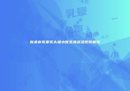 新余市乳晕乳头缩小医生排名及医院推荐