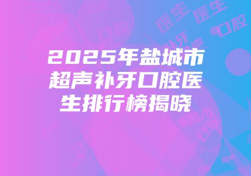 2025年盐城市超声补牙口腔医生排行榜揭晓