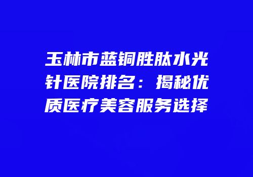 玉林市蓝铜胜肽水光针医院排名：揭秘优质医疗美容服务选择