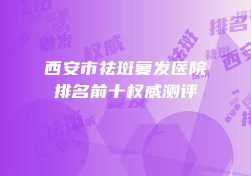 西安市祛斑复发医院排名前十权威测评