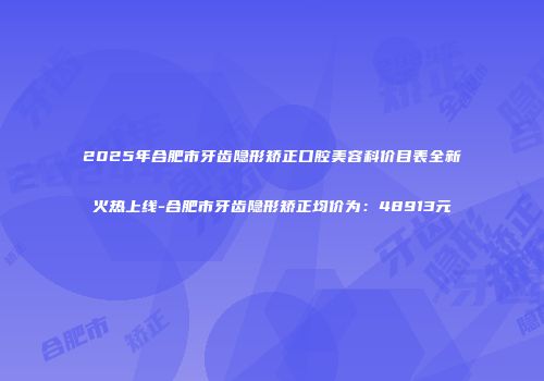 2025年合肥市牙齿隐形矫正口腔美容科价目表全新火热上线-合肥市牙齿隐形矫正均价为：48913元
