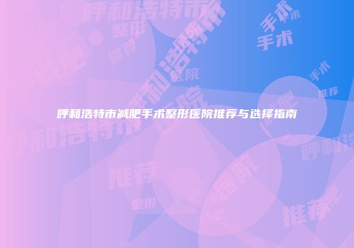呼和浩特市减肥手术整形医院推荐与选择指南