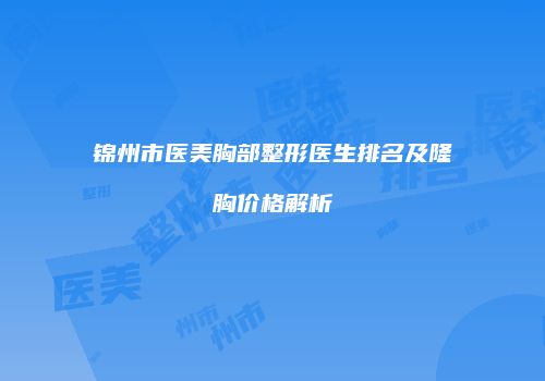 锦州市医美胸部整形医生排名及隆胸价格解析