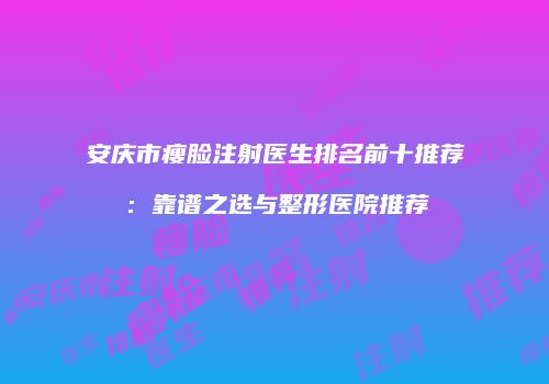 安庆市瘦脸注射医生排名前十推荐：靠谱之选与整形医院推荐