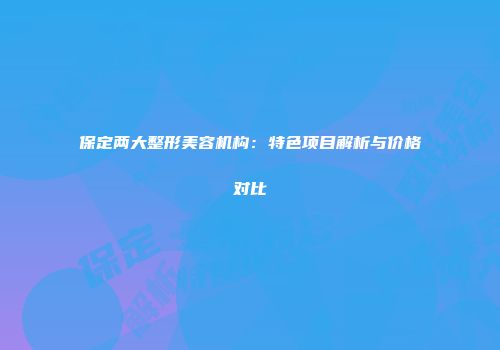 保定两大整形美容机构：特色项目解析与价格对比