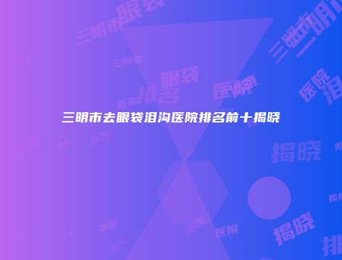 三明市去眼袋泪沟医院排名前十揭晓