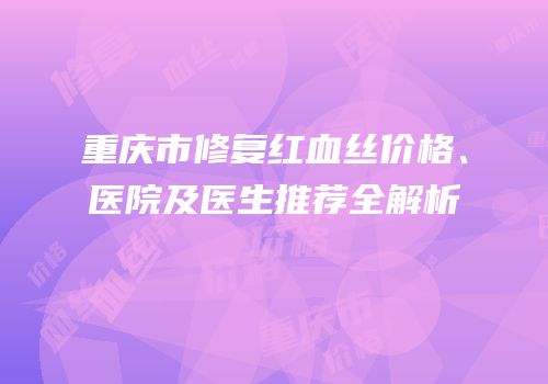 重庆市修复红血丝价格、医院及医生推荐全解析