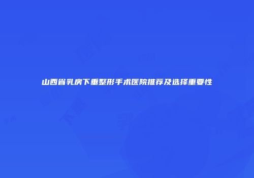 山西省乳房下垂整形手术医院推荐及选择重要性