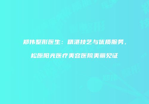 郑伟整形医生：精湛技艺与优质服务，松原阳光医疗美容医院美丽见证
