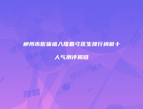 郴州市膨体植入隆眉弓医生排行榜前十人气测评揭晓