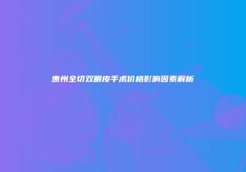 惠州全切双眼皮手术价格影响因素解析