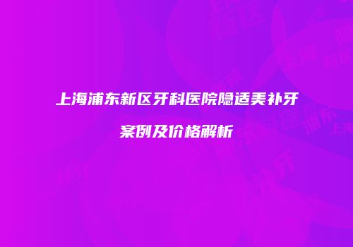 上海浦东新区牙科医院隐适美补牙案例及价格解析