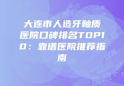 大连市人造牙釉质医院口碑排名TOP10：靠谱医院推荐指南