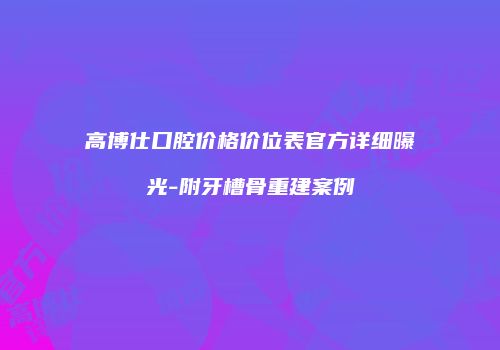 高博仕口腔价格价位表官方详细曝光-附牙槽骨重建案例
