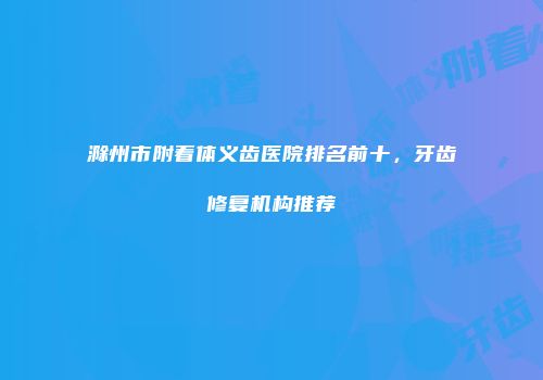 滁州市附着体义齿医院排名前十，牙齿修复机构推荐