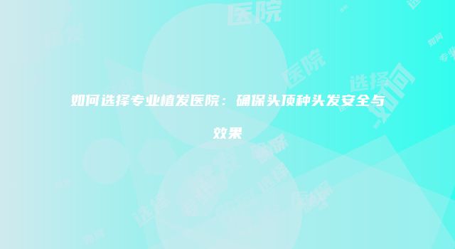 如何选择专业植发医院：确保头顶种头发安全与效果