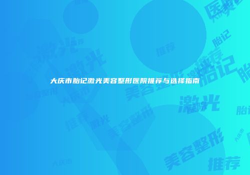 大庆市胎记激光美容整形医院推荐与选择指南