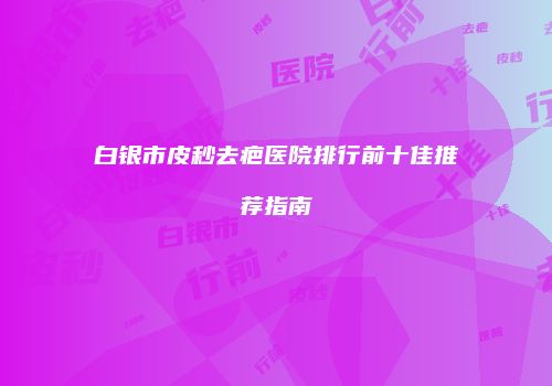 白银市皮秒去疤医院排行前十佳推荐指南