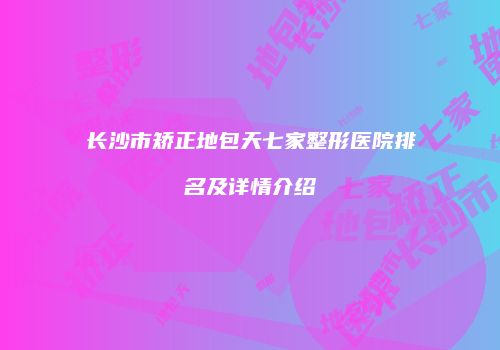长沙市矫正地包天七家整形医院排名及详情介绍