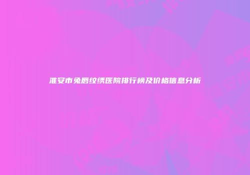 淮安市兔唇纹绣医院排行榜及价格信息分析