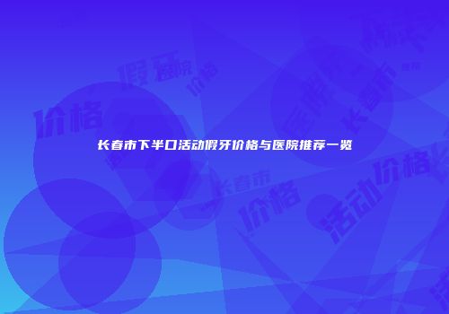 长春市下半口活动假牙价格与医院推荐一览