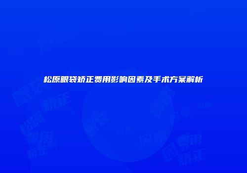 松原眼袋矫正费用影响因素及手术方案解析