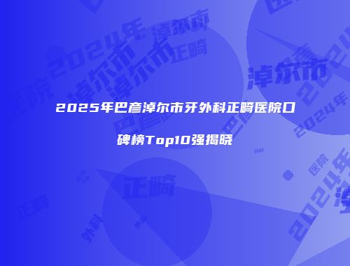 2025年巴彦淖尔市牙外科正畸医院口碑榜Top10强揭晓