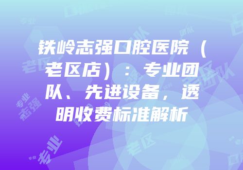 铁岭志强口腔医院（老区店）：专业团队、先进设备，透明收费标准解析