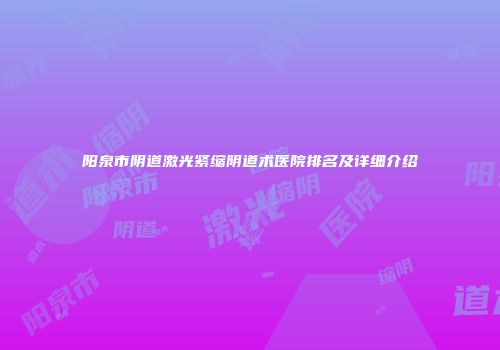 阳泉市阴道激光紧缩阴道术医院排名及详细介绍