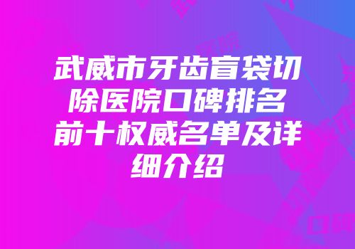 武威市牙齿盲袋切除医院口碑排名前十权威名单及详细介绍