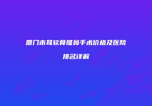 厦门市耳软骨隆鼻手术价格及医院排名详解
