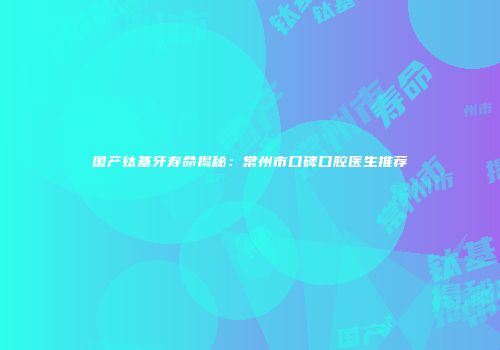 国产钛基牙寿命揭秘：常州市口碑口腔医生推荐