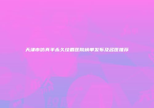 天津市仿真半永久纹眉医院榜单发布及名医推荐