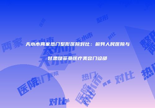天水市两家热门整形医院对比：前列人民医院与甘肃婕菲曼医疗美容门诊部