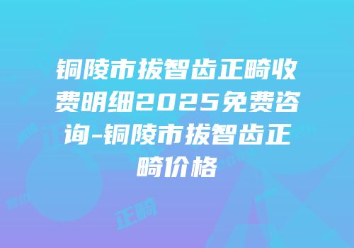 铜陵市拔智齿正畸收费明细2025免费咨询-铜陵市拔智齿正畸价格