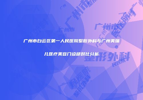 广州市白云区第一人民医院整形外科与广州美瑞儿医疗美容门诊部对比分析