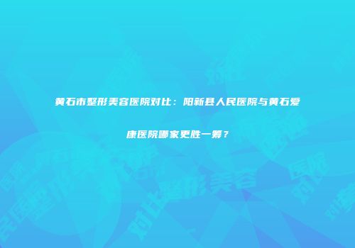 黄石市整形美容医院对比：阳新县人民医院与黄石爱康医院哪家更胜一筹？