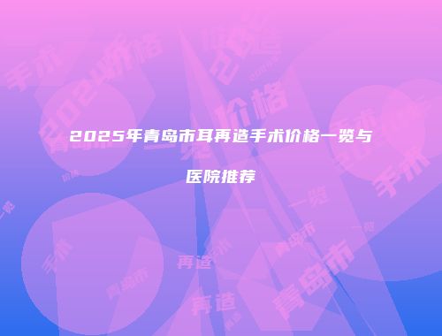 2025年青岛市耳再造手术价格一览与医院推荐