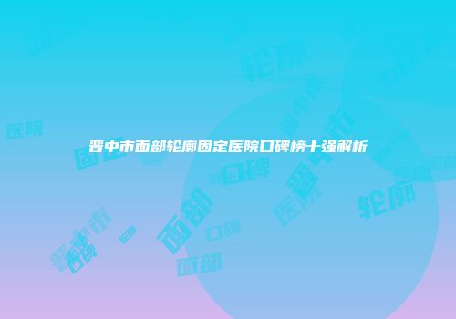 晋中市面部轮廓固定医院口碑榜十强解析