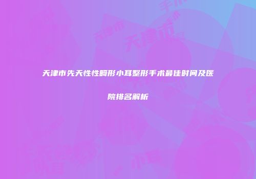 天津市先天性性畸形小耳整形手术最佳时间及医院排名解析