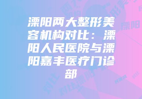 溧阳两大整形美容机构对比：溧阳人民医院与溧阳嘉丰医疗门诊部