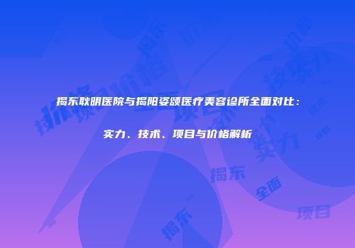 揭东耿明医院与揭阳姿颂医疗美容诊所全面对比：实力、技术、项目与价格解析