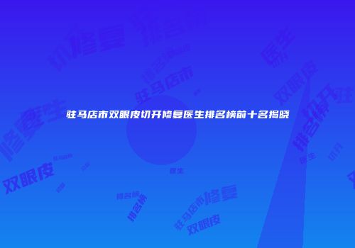 驻马店市双眼皮切开修复医生排名榜前十名揭晓