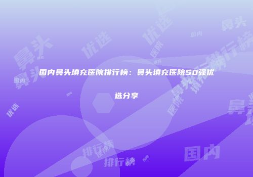 国内鼻头填充医院排行榜：鼻头填充医院50强优选分享