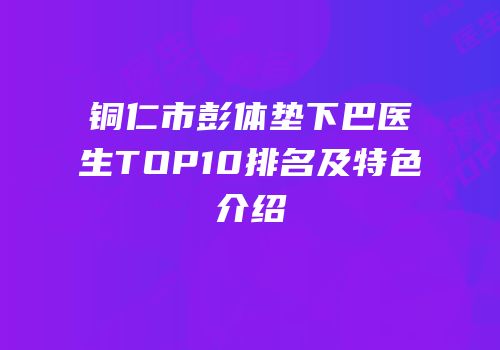 铜仁市彭体垫下巴医生TOP10排名及特色介绍